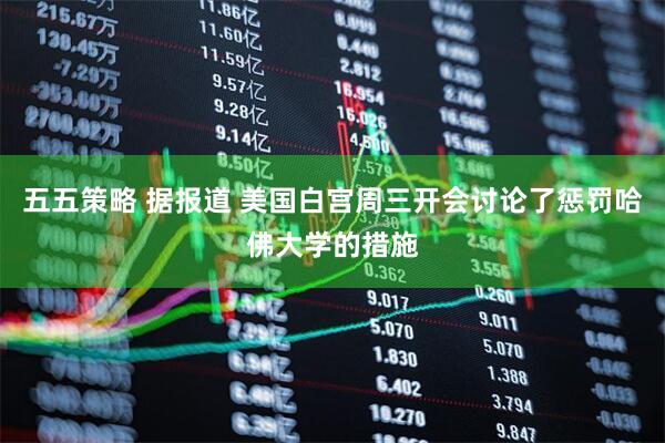 五五策略 据报道 美国白宫周三开会讨论了惩罚哈佛大学的措施