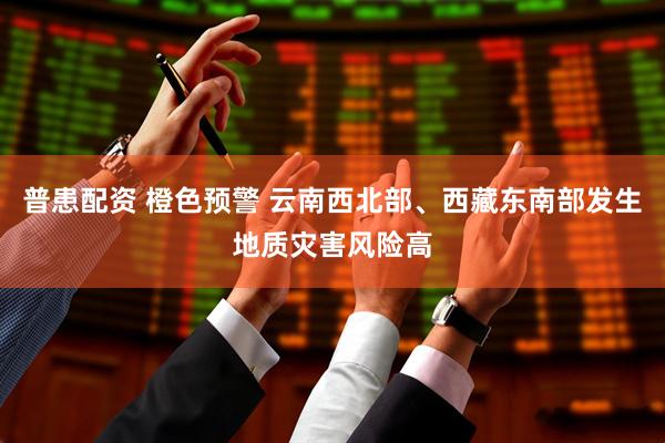 普患配资 橙色预警 云南西北部、西藏东南部发生地质灾害风险高