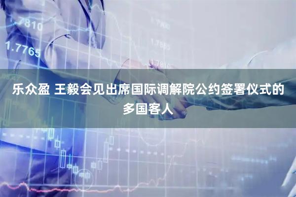 乐众盈 王毅会见出席国际调解院公约签署仪式的多国客人