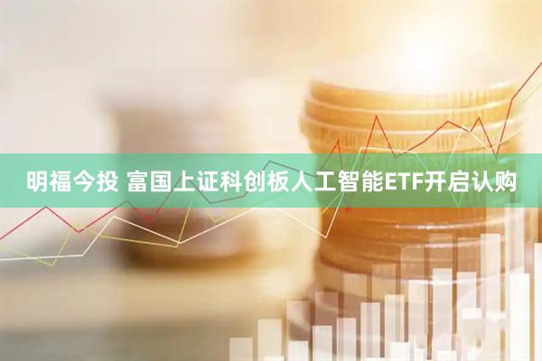 明福今投 富国上证科创板人工智能ETF开启认购
