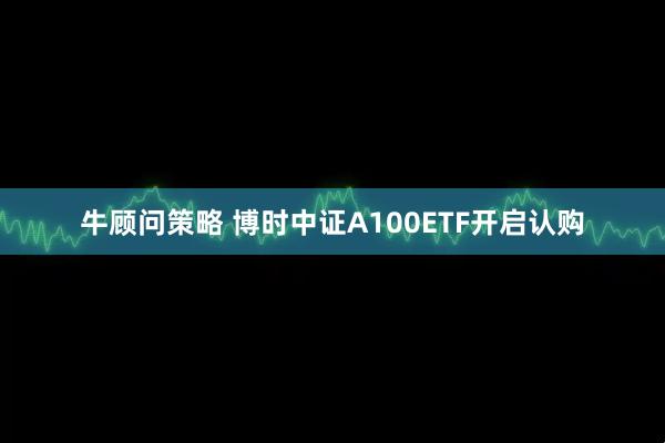 牛顾问策略 博时中证A100ETF开启认购