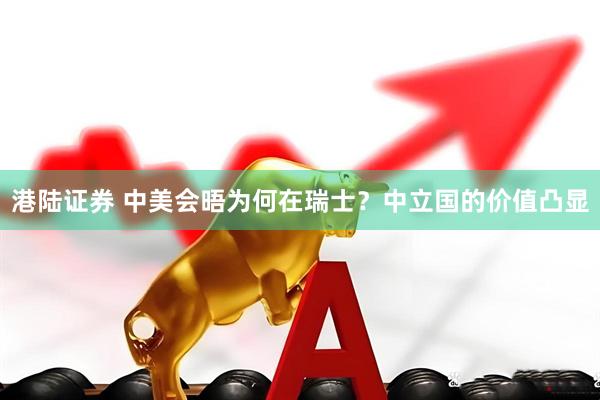 港陆证券 中美会晤为何在瑞士？中立国的价值凸显