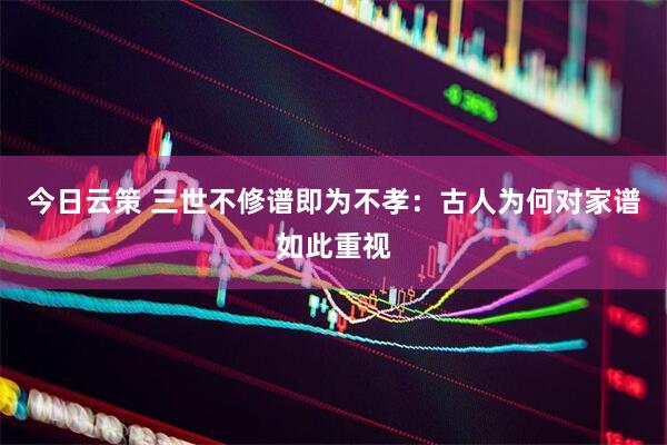 今日云策 三世不修谱即为不孝：古人为何对家谱如此重视