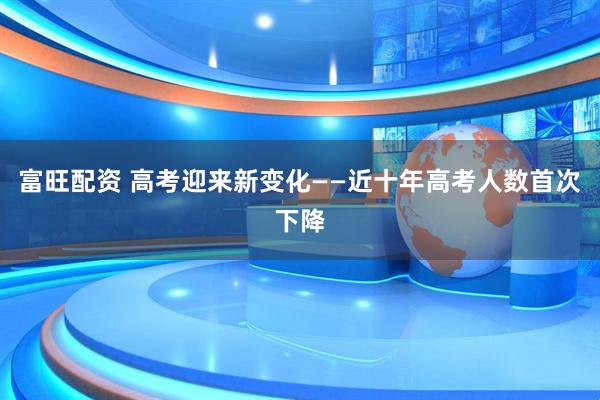 富旺配资 高考迎来新变化——近十年高考人数首次下降