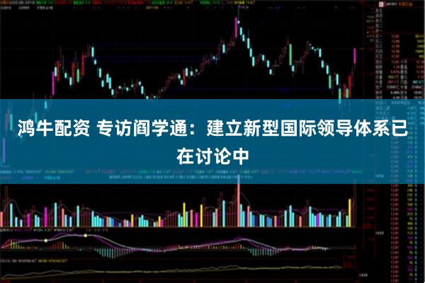 鸿牛配资 专访阎学通：建立新型国际领导体系已在讨论中