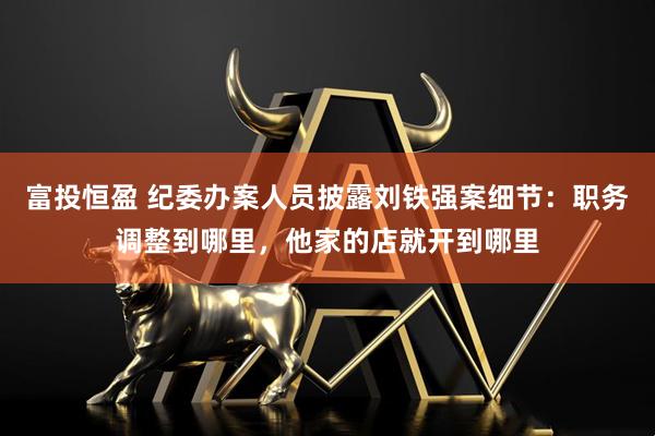富投恒盈 纪委办案人员披露刘铁强案细节：职务调整到哪里，他家的店就开到哪里