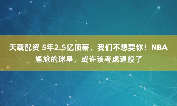 天载配资 5年2.5亿顶薪，我们不想要你！NBA尴尬的球星，或许该考虑退役了