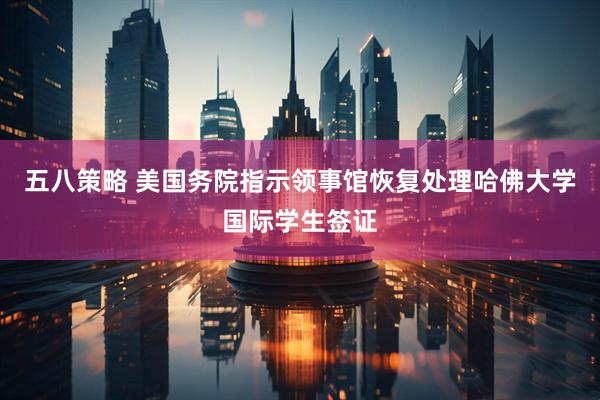 五八策略 美国务院指示领事馆恢复处理哈佛大学国际学生签证