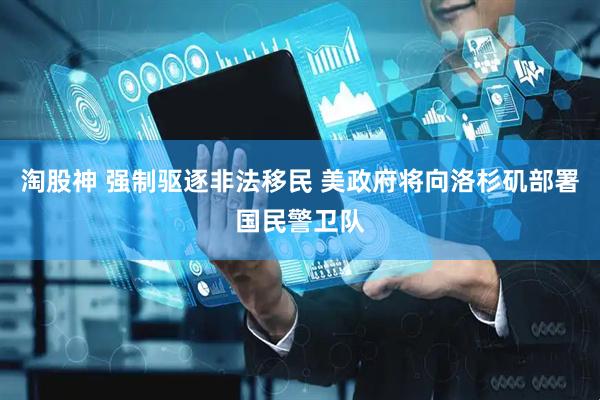 淘股神 强制驱逐非法移民 美政府将向洛杉矶部署国民警卫队