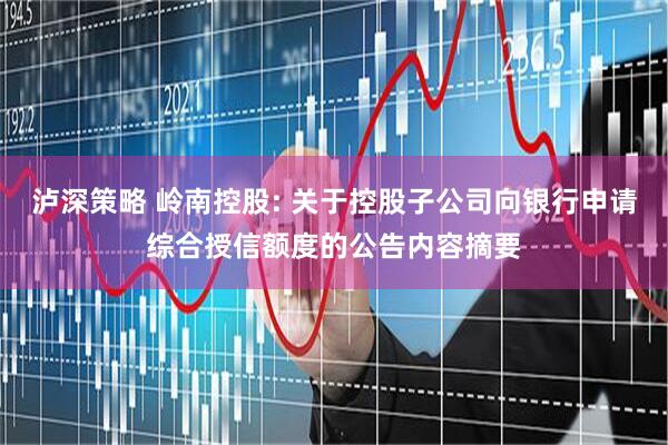 泸深策略 岭南控股: 关于控股子公司向银行申请综合授信额度的公告内容摘要