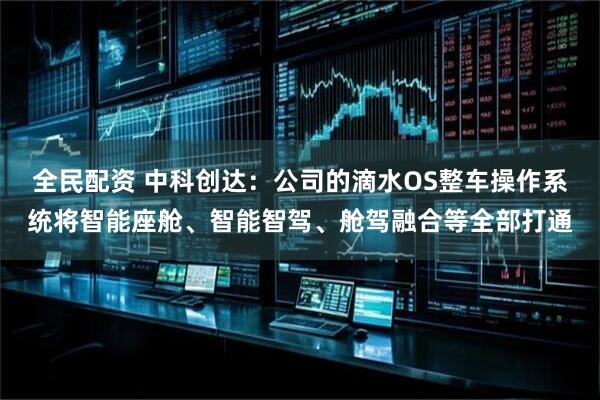 全民配资 中科创达：公司的滴水OS整车操作系统将智能座舱、智能智驾、舱驾融合等全部打通