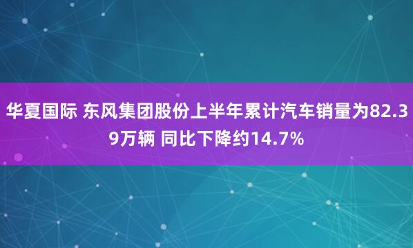 华夏国际 东风集团股份上半年累计汽车销量为82.39万辆 同比下降约14.7%