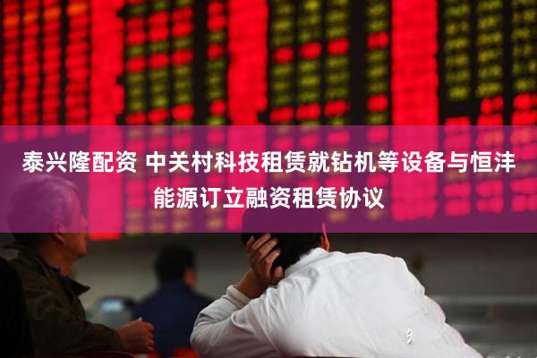 泰兴隆配资 中关村科技租赁就钻机等设备与恒沣能源订立融资租赁协议