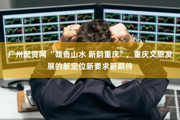 广州配资网 “雄奇山水 新韵重庆”，重庆文旅发展的新定位新要求新期待