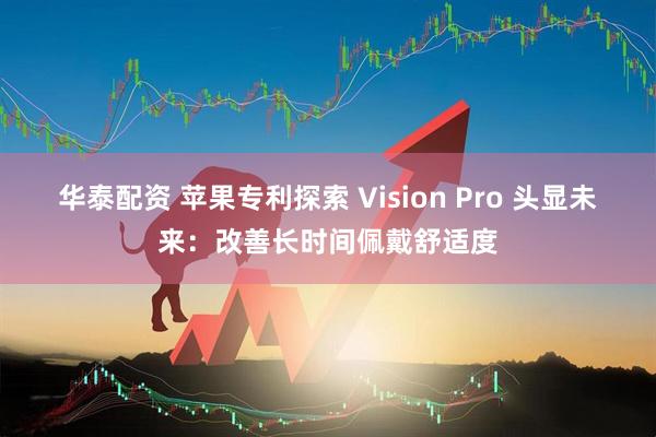 华泰配资 苹果专利探索 Vision Pro 头显未来：改善长时间佩戴舒适度