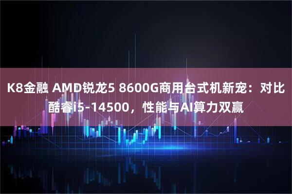 K8金融 AMD锐龙5 8600G商用台式机新宠：对比酷睿i5-14500，性能与AI算力双赢
