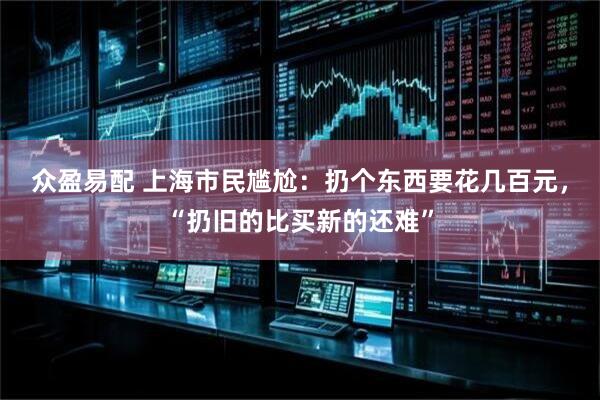 众盈易配 上海市民尴尬：扔个东西要花几百元，“扔旧的比买新的还难”