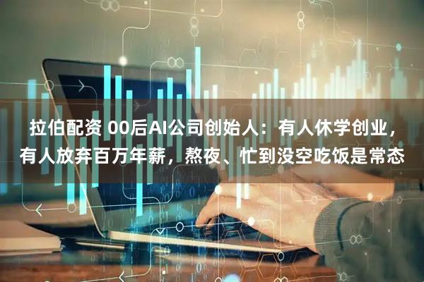 拉伯配资 00后AI公司创始人：有人休学创业，有人放弃百万年薪，熬夜、忙到没空吃饭是常态