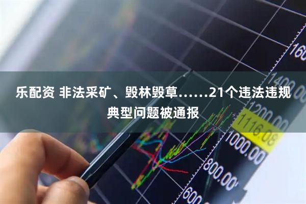 乐配资 非法采矿、毁林毁草……21个违法违规典型问题被通报