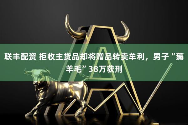联丰配资 拒收主货品却将赠品转卖牟利，男子“薅羊毛”38万获刑