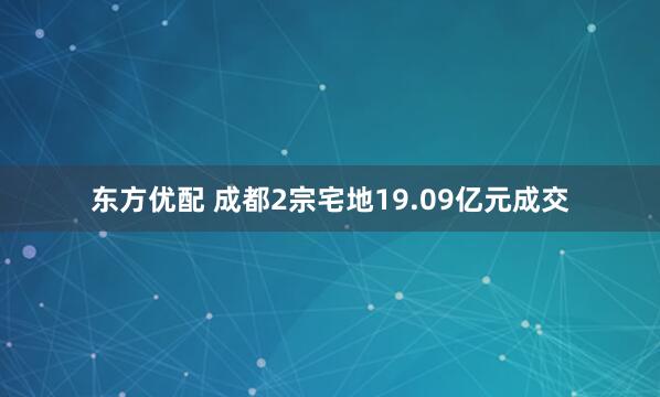 东方优配 成都2宗宅地19.09亿元成交