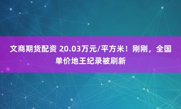 文商期货配资 20.03万元/平方米！刚刚，全国单价地王纪录被刷新