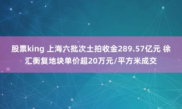 股票king 上海六批次土拍收金289.57亿元 徐汇衡复地块单价超20万元/平方米成交