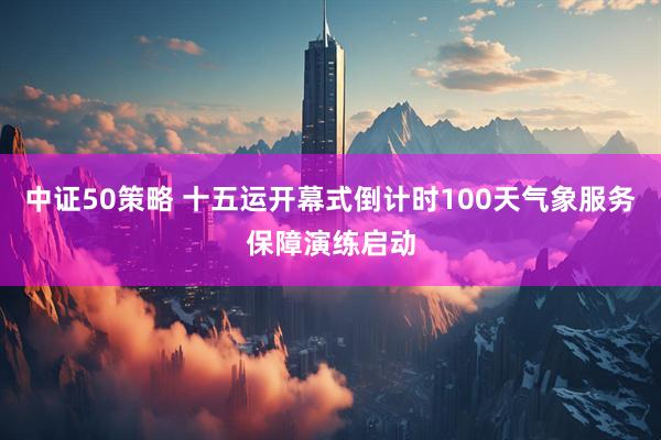 中证50策略 十五运开幕式倒计时100天气象服务保障演练启动