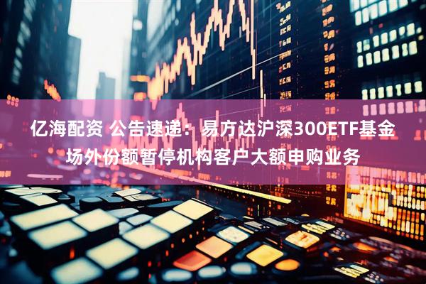 亿海配资 公告速递：易方达沪深300ETF基金场外份额暂停机构客户大额申购业务
