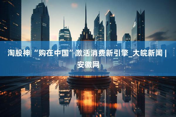 淘股神 “购在中国”激活消费新引擎_大皖新闻 | 安徽网