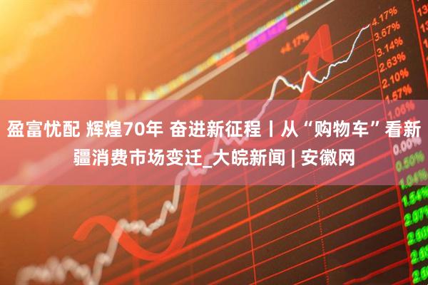 盈富忧配 辉煌70年 奋进新征程丨从“购物车”看新疆消费市场变迁_大皖新闻 | 安徽网