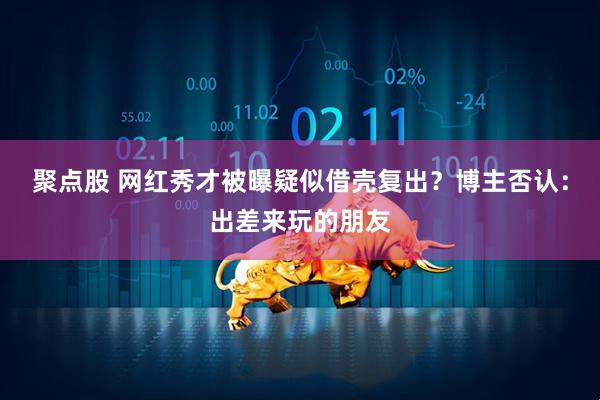 聚点股 网红秀才被曝疑似借壳复出？博主否认：出差来玩的朋友