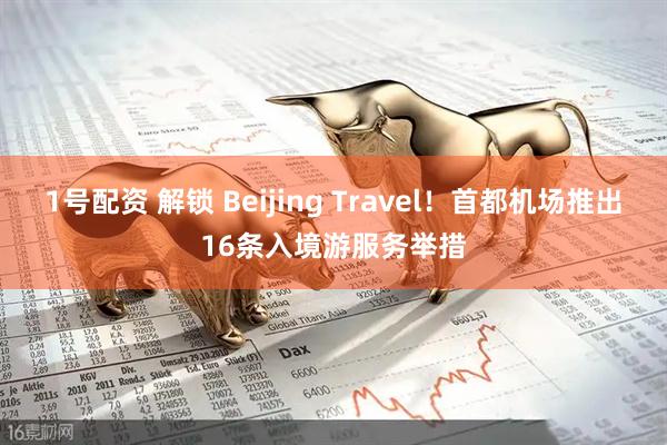 1号配资 解锁 Beijing Travel！首都机场推出16条入境游服务举措