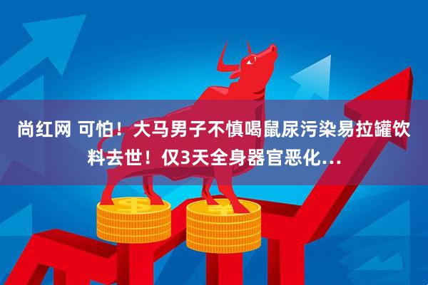 尚红网 可怕！大马男子不慎喝鼠尿污染易拉罐饮料去世！仅3天全身器官恶化…