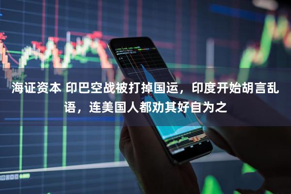 海证资本 印巴空战被打掉国运，印度开始胡言乱语，连美国人都劝其好自为之