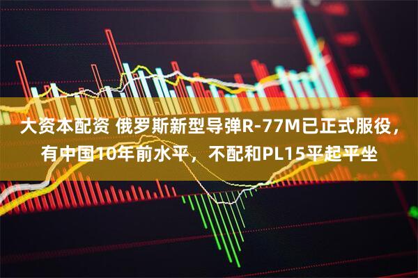 大资本配资 俄罗斯新型导弹R-77M已正式服役，有中国10年前水平，不配和PL15平起平坐