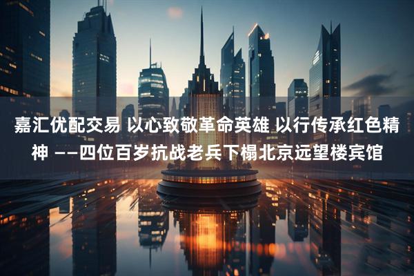 嘉汇优配交易 以心致敬革命英雄 以行传承红色精神 ——四位百岁抗战老兵下榻北京远望楼宾馆