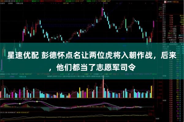 星速优配 彭德怀点名让两位虎将入朝作战,后来,他们都当了志愿军司令