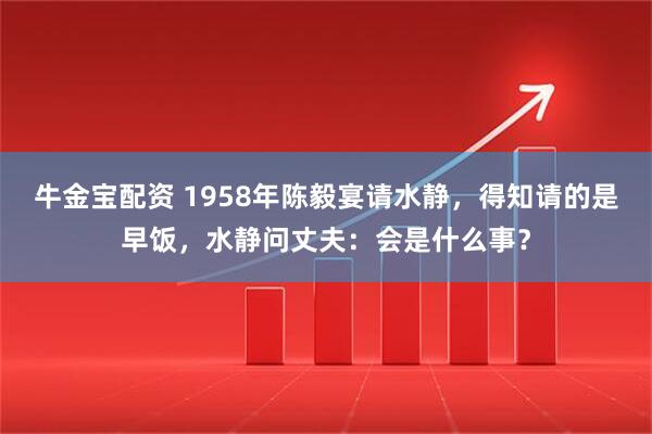 牛金宝配资 1958年陈毅宴请水静，得知请的是早饭，水静问丈夫：会是什么事？