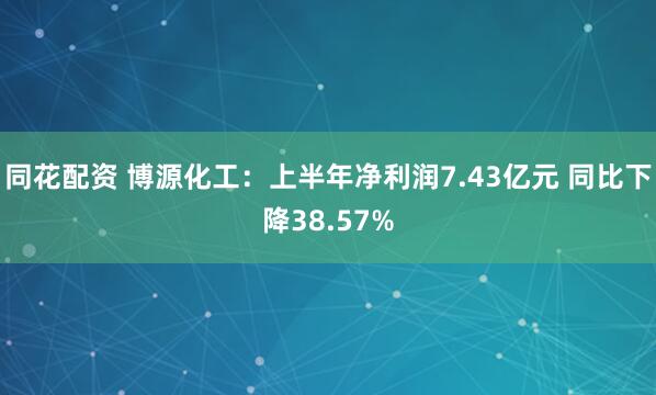 同花配资 博源化工：上半年净利润7.43亿元 同比下降38.57%