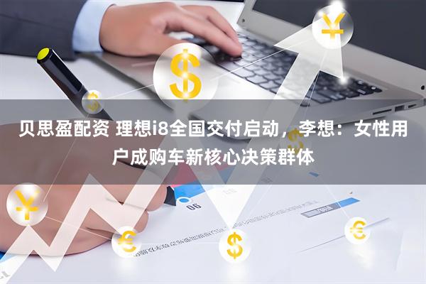 贝思盈配资 理想i8全国交付启动，李想：女性用户成购车新核心决策群体