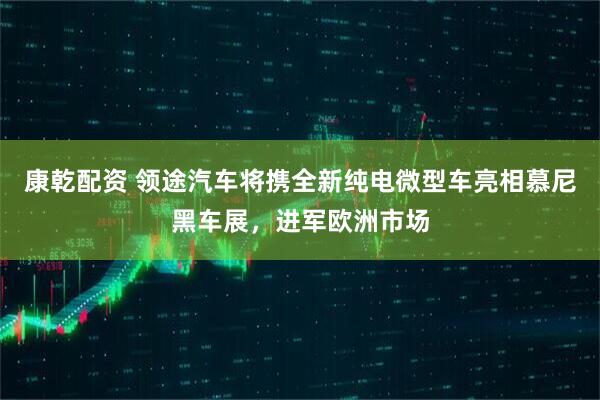 康乾配资 领途汽车将携全新纯电微型车亮相慕尼黑车展，进军欧洲市场