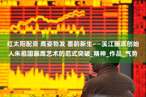 红太阳配资 鹰姿勃发 墨韵新生——溪江画派创始人朱祖国画鹰艺术的范式突破_精神_作品_气势