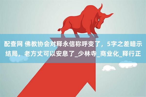 配查网 佛教协会对释永信称呼变了,5字之差暗示结局,老方丈可以安息了_少林寺_商业化_释行正