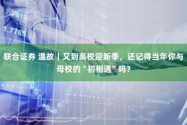 联合证券 温故｜又到高校迎新季，还记得当年你与母校的“初相遇”吗？