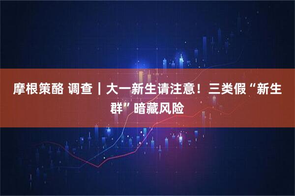 摩根策酪 调查｜大一新生请注意！三类假“新生群”暗藏风险