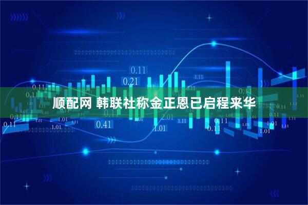 顺配网 韩联社称金正恩已启程来华