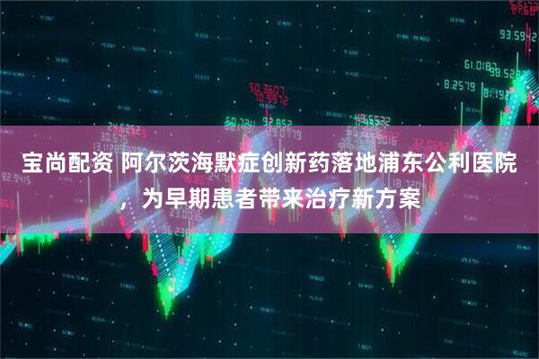 宝尚配资 阿尔茨海默症创新药落地浦东公利医院，为早期患者带来治疗新方案