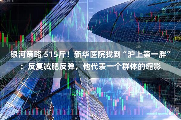 银河策略 515斤！新华医院找到“沪上第一胖”：反复减肥反弹，他代表一个群体的缩影