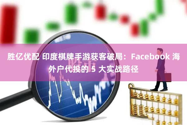 胜亿优配 印度棋牌手游获客破局：Facebook 海外户代投的 5 大实战路径